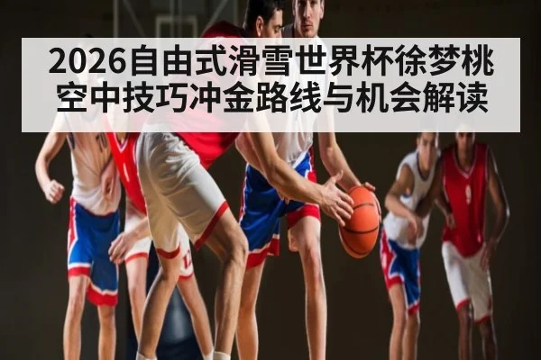 2026自由式滑雪世界杯徐梦桃空中技巧冲金路线与机会解读